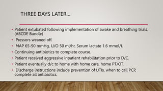 THREE DAYS LATER…
• Patient extubated following implementation of awake and breathing trials.
(ABCDE Bundle)
• Pressors weaned off.
• MAP 65-90 mmHg, U/O 50 ml/hr, Serum lactate 1.6 mmol/L
• Continuing antibiotics to complete course.
• Patient received aggressive inpatient rehabilitation prior to D/C.
• Patient eventually d/c to home with home care, home PT/OT.
• Discharge instructions include prevention of UTIs, when to call PCP,
complete all antibiotics.
 
