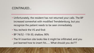 CONTINUED…
• Unfortunately, the resident has not returned your calls. The BP
increased somewhat with modified Trendelenburg, but you
recognize the patient needs to be seen immediately.
• You recheck the VS and find:
• BP 74/52 -118-30, shallow, 90%
• The IV insertion site looks like it might be infiltrated, and you
just learned how to insert IVs…… What should you do???
 
