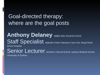 Goal-directed therapy:
where are the goal posts
Anthony Delaney MBBS MSc FACEM FCICM
Staff Specialist Malcolm Fisher Intensive Care Unit, Royal North
Shore Hospital
Senior Lecturer, Northern Clinical School, Sydney Medical School,
University of Sydney
 