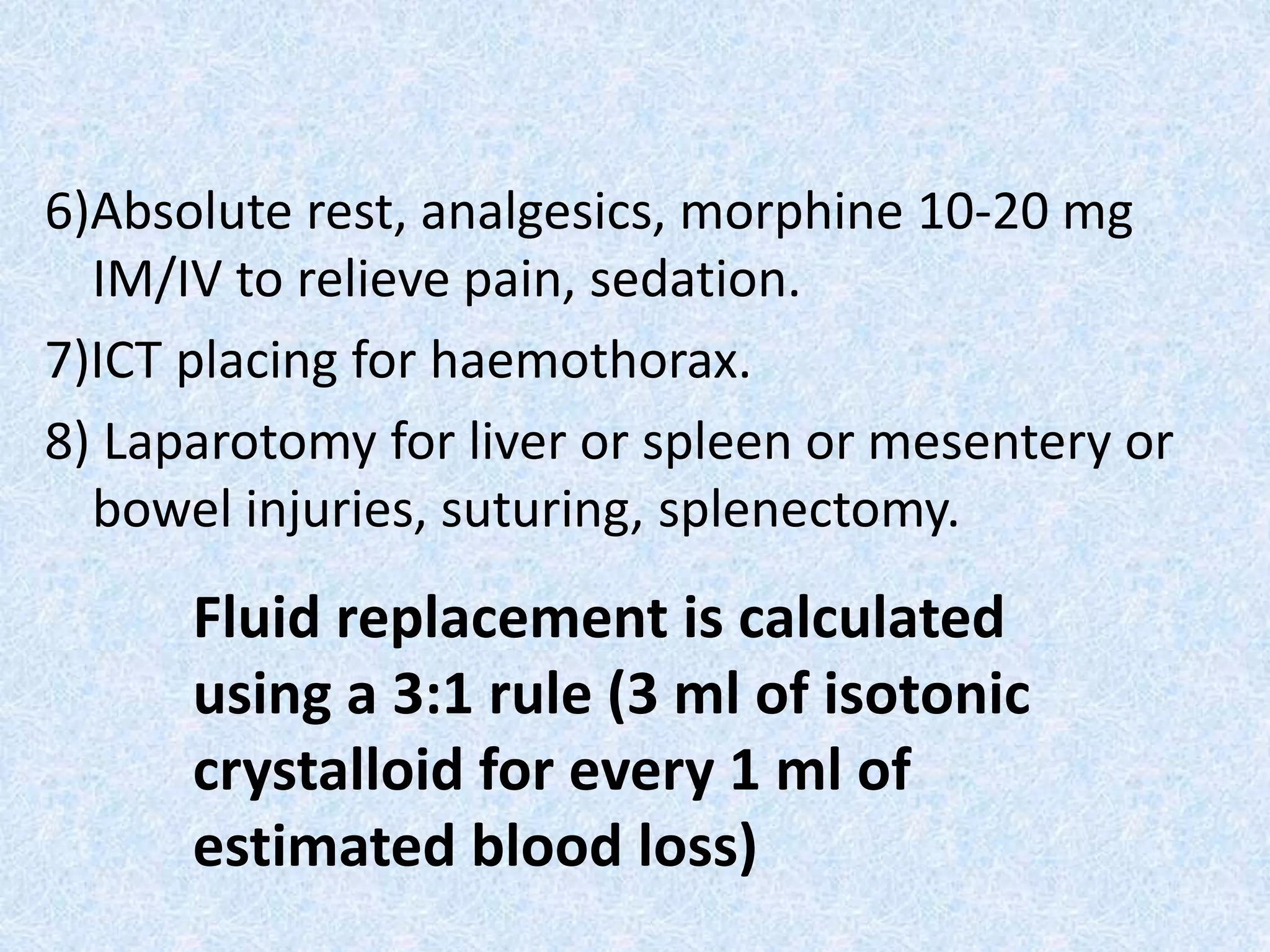 6)Absolute rest, analgesics, morphine 10-20 mg
IM/IV to relieve pain, sedation.
7)ICT placing for haemothorax.
8) Laparotomy for liver or spleen or mesentery or
bowel injuries, suturing, splenectomy.
Fluid replacement is calculated
using a 3:1 rule (3 ml of isotonic
crystalloid for every 1 ml of
estimated blood loss)
 