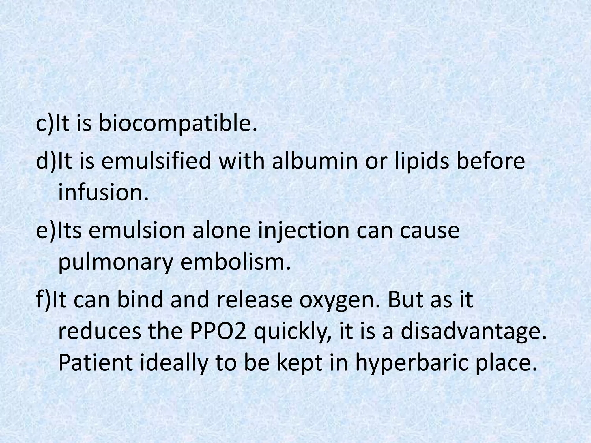 c)It is biocompatible.
d)It is emulsified with albumin or lipids before
infusion.
e)Its emulsion alone injection can cause
pulmonary embolism.
f)It can bind and release oxygen. But as it
reduces the PPO2 quickly, it is a disadvantage.
Patient ideally to be kept in hyperbaric place.
 