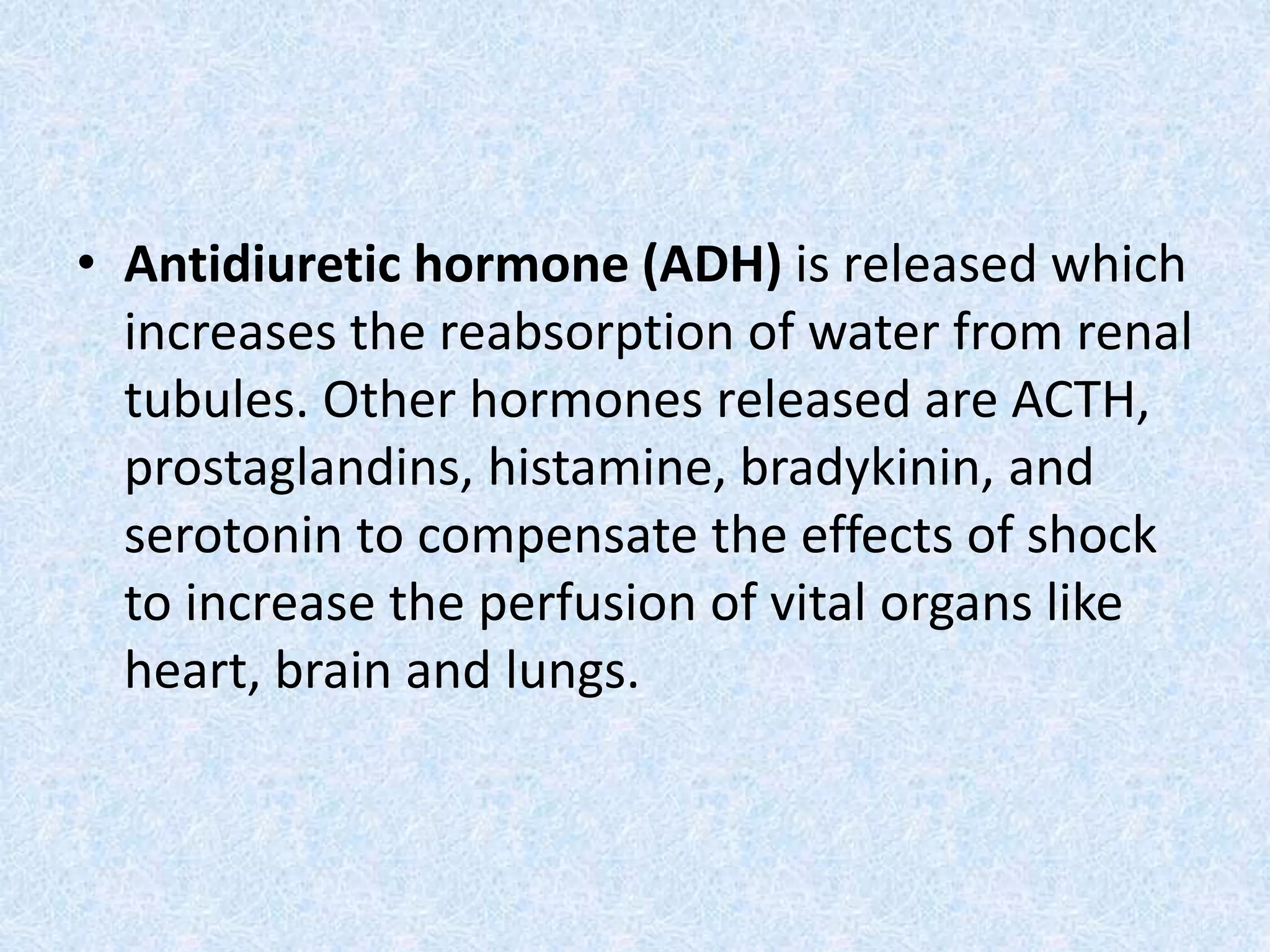 • Antidiuretic hormone (ADH) is released which
increases the reabsorption of water from renal
tubules. Other hormones released are ACTH,
prostaglandins, histamine, bradykinin, and
serotonin to compensate the effects of shock
to increase the perfusion of vital organs like
heart, brain and lungs.
 