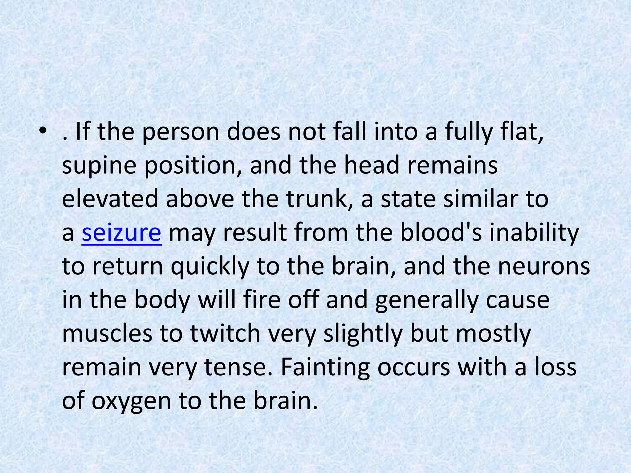 • . If the person does not fall into a fully flat,
supine position, and the head remains
elevated above the trunk, a state similar to
a seizure may result from the blood's inability
to return quickly to the brain, and the neurons
in the body will fire off and generally cause
muscles to twitch very slightly but mostly
remain very tense. Fainting occurs with a loss
of oxygen to the brain.
 