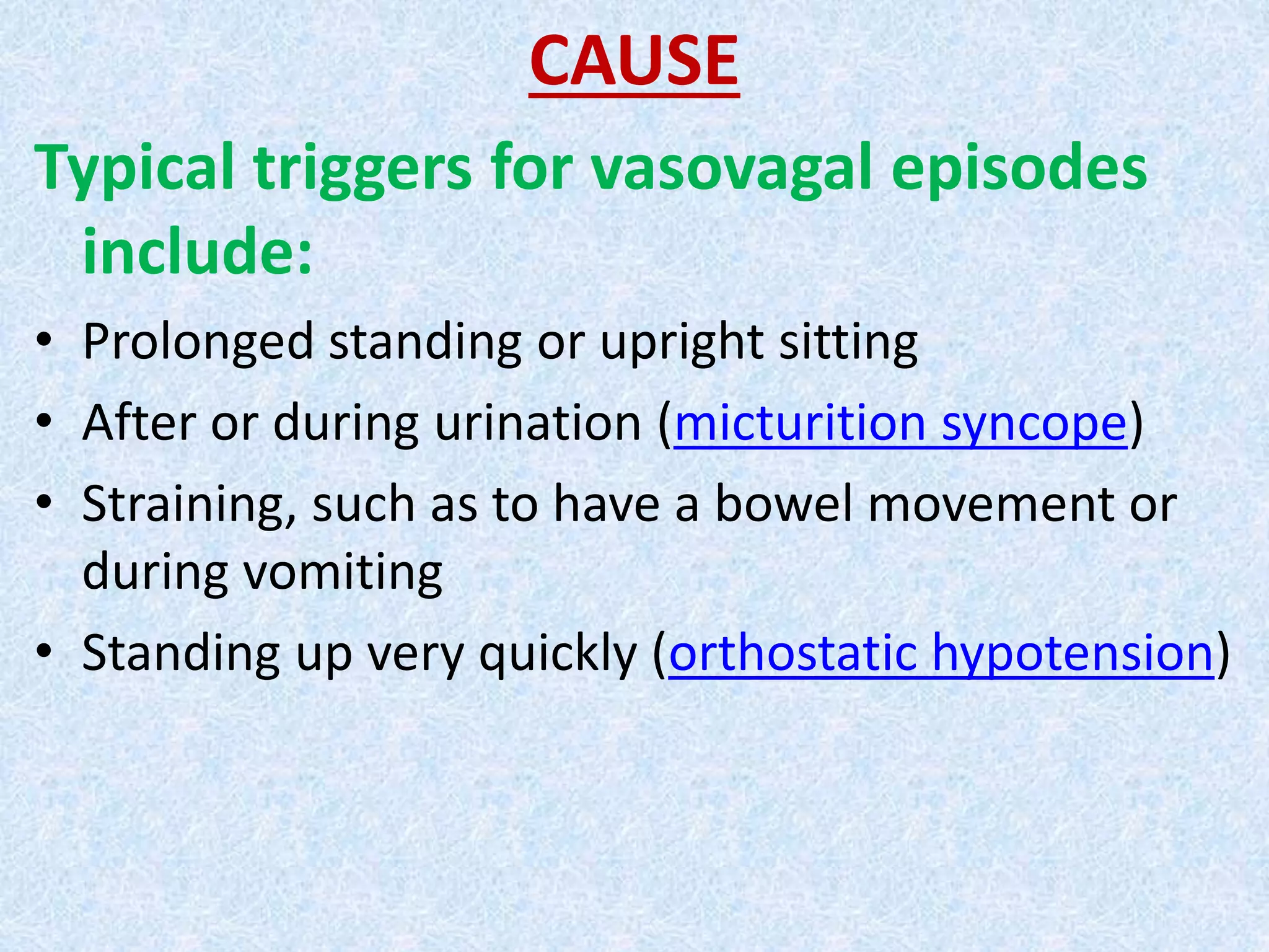 CAUSE
Typical triggers for vasovagal episodes
include:
• Prolonged standing or upright sitting
• After or during urination (micturition syncope)
• Straining, such as to have a bowel movement or
during vomiting
• Standing up very quickly (orthostatic hypotension)
 