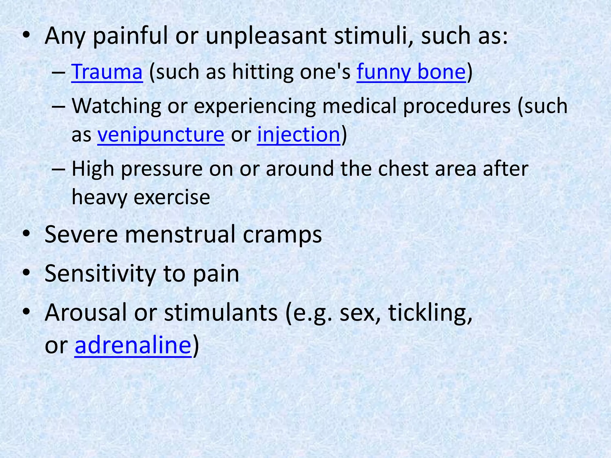 • Any painful or unpleasant stimuli, such as:
– Trauma (such as hitting one's funny bone)
– Watching or experiencing medical procedures (such
as venipuncture or injection)
– High pressure on or around the chest area after
heavy exercise
• Severe menstrual cramps
• Sensitivity to pain
• Arousal or stimulants (e.g. sex, tickling,
or adrenaline)
 