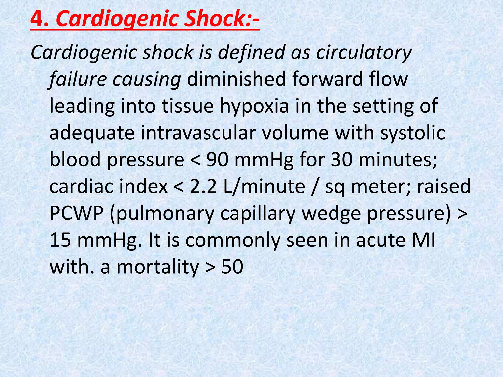 4. Cardiogenic Shock:-
Cardiogenic shock is defined as circulatory
failure causing diminished forward flow
leading into tissue hypoxia in the setting of
adequate intravascular volume with systolic
blood pressure < 90 mmHg for 30 minutes;
cardiac index < 2.2 L/minute / sq meter; raised
PCWP (pulmonary capillary wedge pressure) >
15 mmHg. It is commonly seen in acute MI
with. a mortality > 50
 