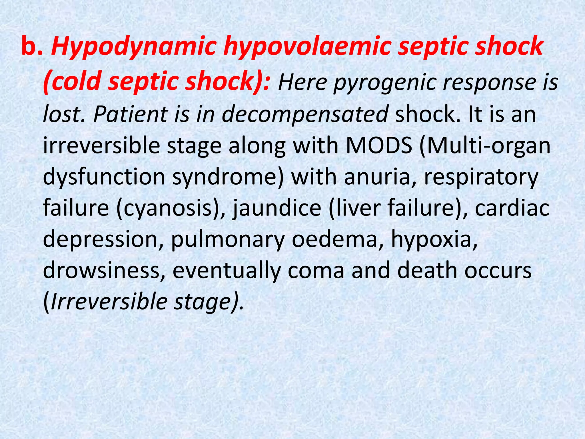 b. Hypodynamic hypovolaemic septic shock
(cold septic shock): Here pyrogenic response is
lost. Patient is in decompensated shock. It is an
irreversible stage along with MODS (Multi-organ
dysfunction syndrome) with anuria, respiratory
failure (cyanosis), jaundice (liver failure), cardiac
depression, pulmonary oedema, hypoxia,
drowsiness, eventually coma and death occurs
(Irreversible stage).
 