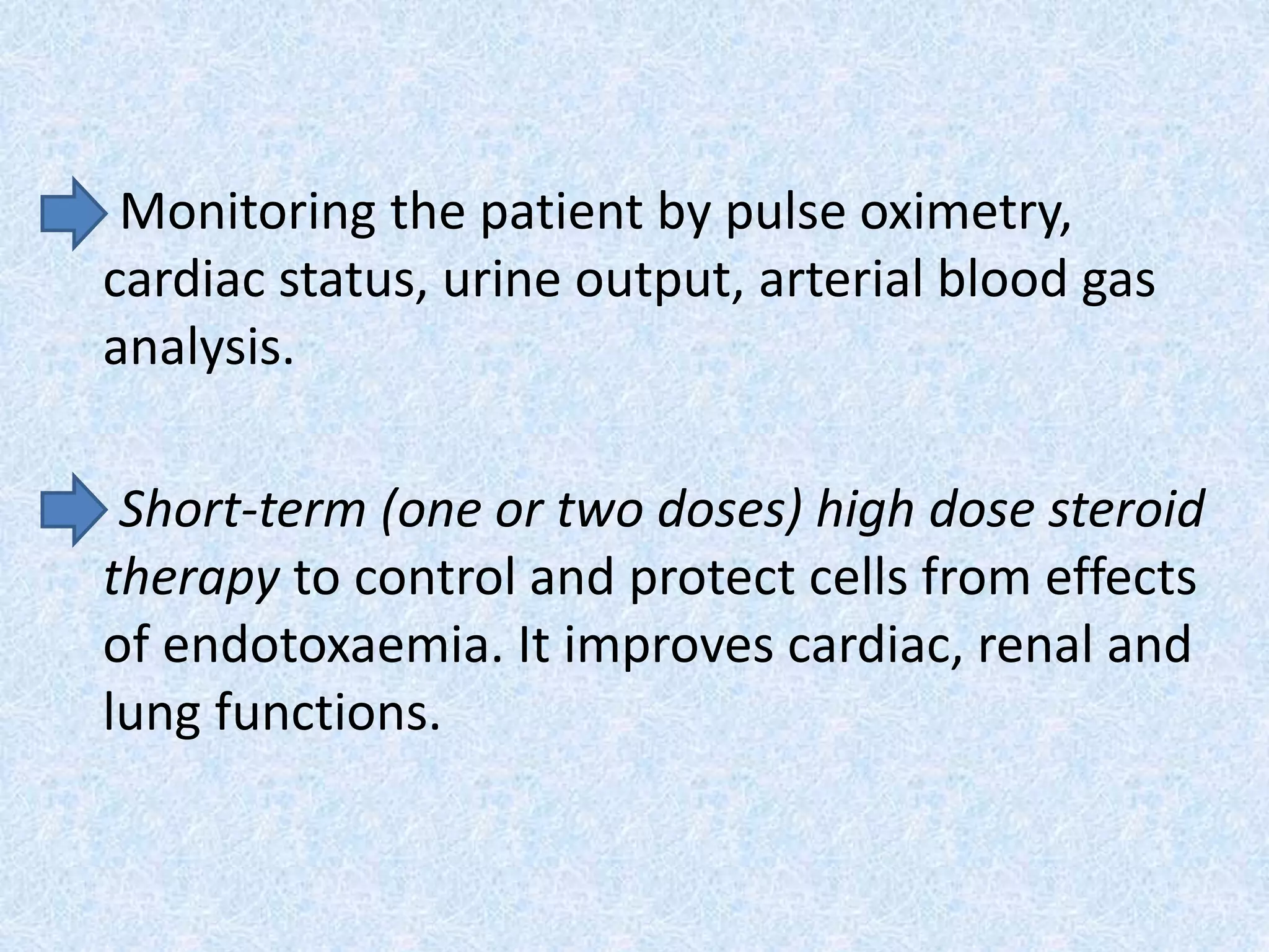Monitoring the patient by pulse oximetry,
cardiac status, urine output, arterial blood gas
analysis.
Short-term (one or two doses) high dose steroid
therapy to control and protect cells from effects
of endotoxaemia. It improves cardiac, renal and
lung functions.
 
