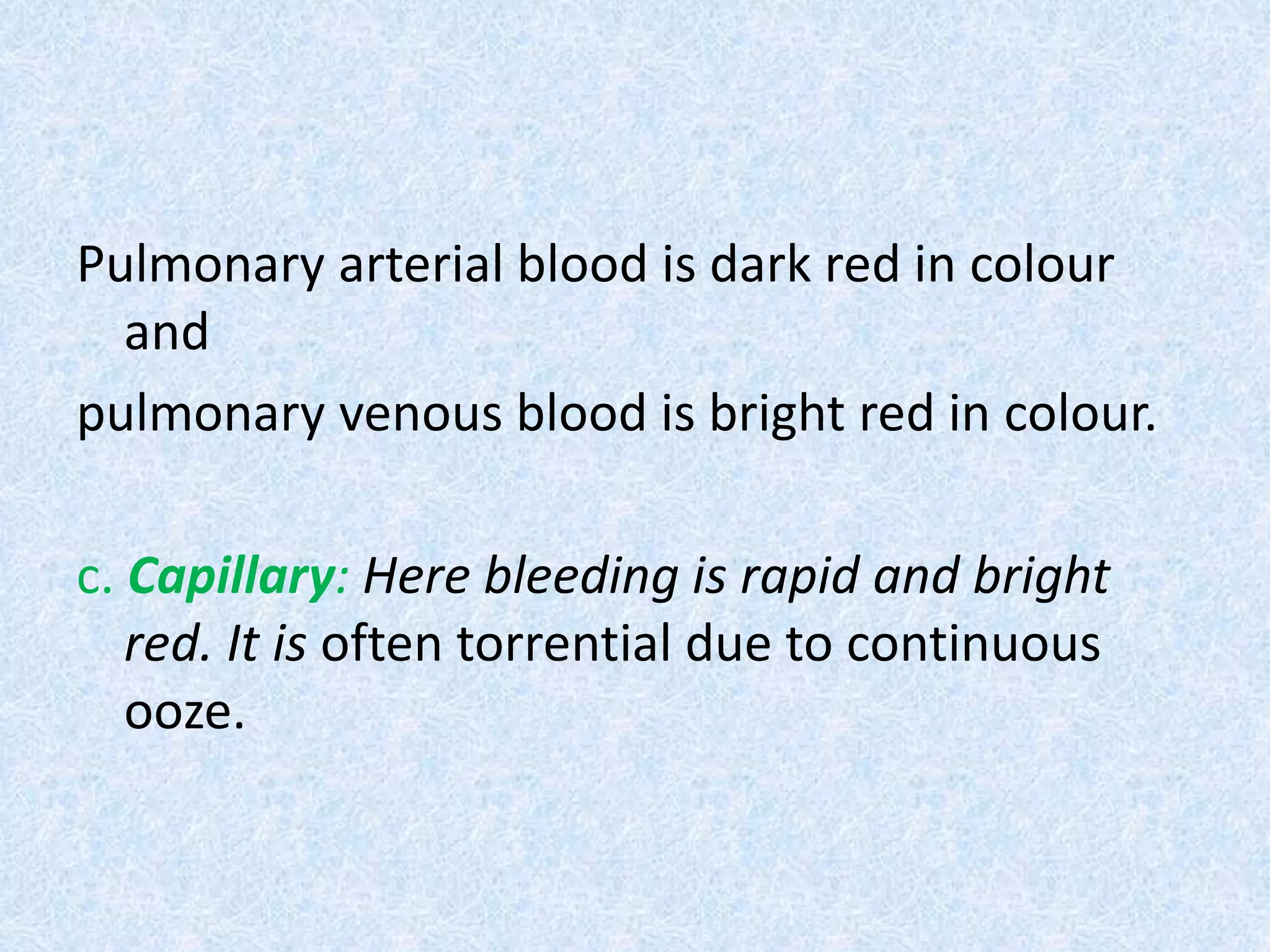 Pulmonary arterial blood is dark red in colour
and
pulmonary venous blood is bright red in colour.
c. Capillary: Here bleeding is rapid and bright
red. It is often torrential due to continuous
ooze.
 