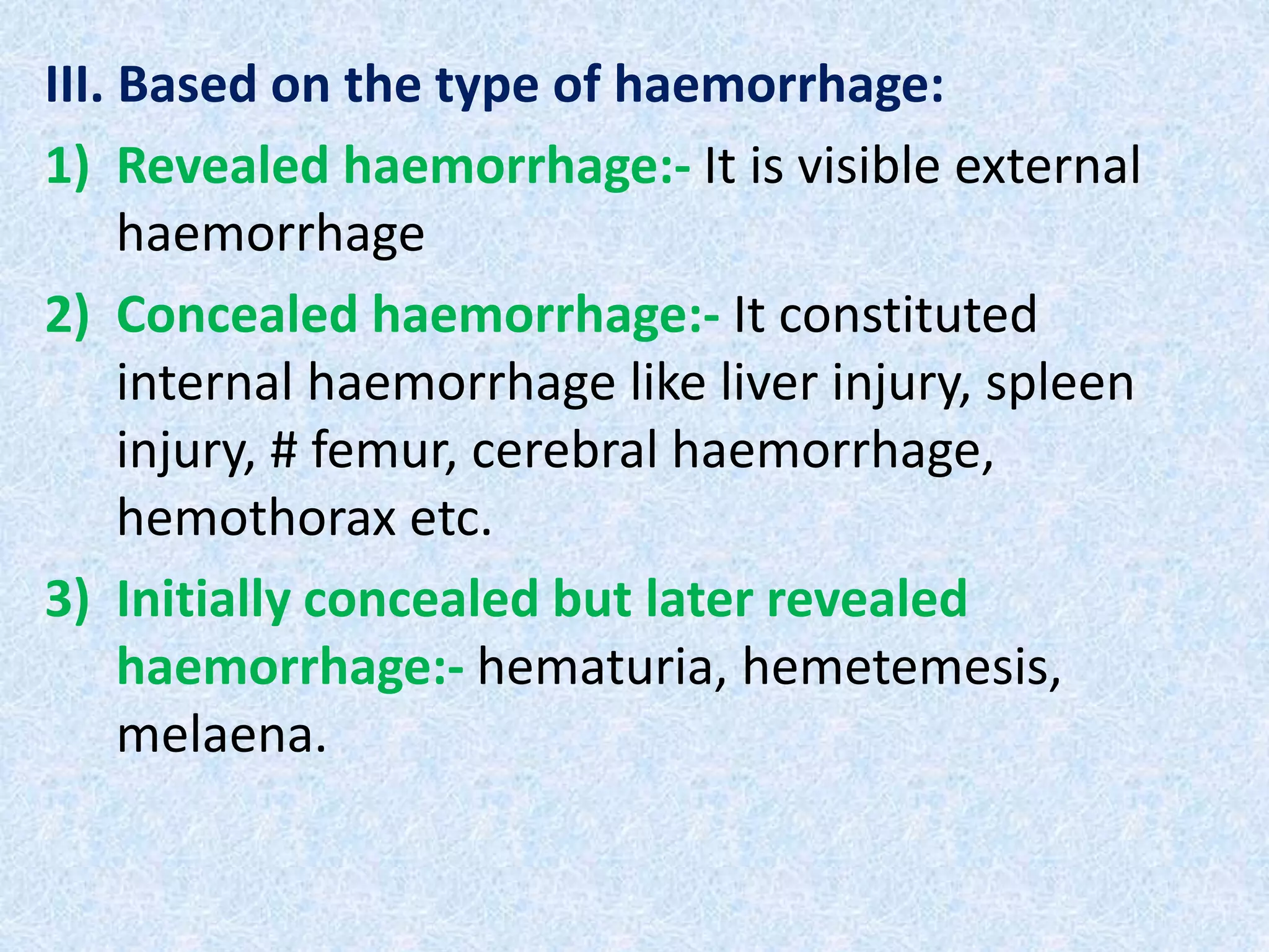 III. Based on the type of haemorrhage:
1) Revealed haemorrhage:- It is visible external
haemorrhage
2) Concealed haemorrhage:- It constituted
internal haemorrhage like liver injury, spleen
injury, # femur, cerebral haemorrhage,
hemothorax etc.
3) Initially concealed but later revealed
haemorrhage:- hematuria, hemetemesis,
melaena.
 