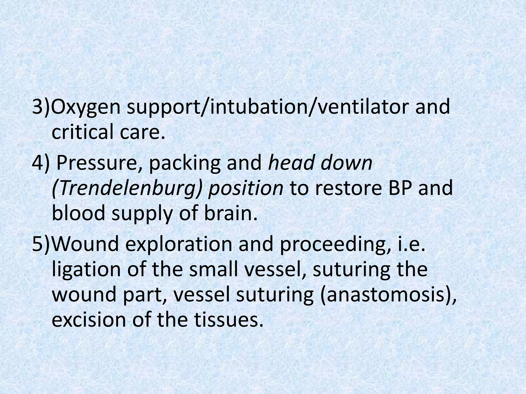 3)Oxygen support/intubation/ventilator and
critical care.
4) Pressure, packing and head down
(Trendelenburg) position to restore BP and
blood supply of brain.
5)Wound exploration and proceeding, i.e.
ligation of the small vessel, suturing the
wound part, vessel suturing (anastomosis),
excision of the tissues.
 