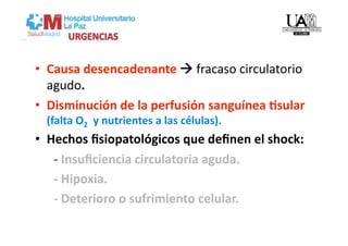 •  Causa desencadenante  fracaso circulatorio 
   agudo. 
•  Disminución de la perfusión sanguínea Csular 
  (falta O2   y nutrientes a las células).  
•  Hechos ﬁsiopatológicos que deﬁnen el shock: 
      ‐ Insuﬁciencia circulatoria aguda. 
      ‐ Hipoxia. 
      ‐ Deterioro o sufrimiento celular. 
 