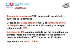 Transporte de oxígeno (TO2) inadecuado por defecto o
aumento de la demanda
Depende del Gasto cardiaco (GC) y el contenido arterial
de Oxigeno (osea, del la saturación de O2 y de la Hgb),
asi como de la RVS
Consumo de O2 (oxigeno captado por los tejidos) que no
siempre indica hipoxia y lo importante es la extracción
(osea, su relación con el TO2) que es del 15 al 30%.
Importancia del punto crítico
 