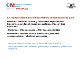La hipoperfusión inicia mecanismos compensadores para
• Preservar perfusión cerebral y coronaria (a expensas de la
hipoperfusión de la piel, musculoesquelético, riñones y área
esplácnica
• Mantener el GC aumentando la FC y la contractibilidad
• Mantener el volumen efectivo intravascular, mediante
venoconstricción y el relleno transcapilar


 Ácidosis metabólica (osea hipoxia tisular por hipoperfusión)
 Respuesta inflamatoria sistémica (alteraciones metabólicas y Disfunción
 Orgánica)
 