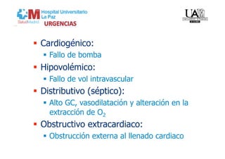   Cardiogénico:
    Fallo de bomba
  Hipovolémico:
    Fallo de vol intravascular
  Distributivo (séptico):
    Alto GC, vasodilatación y alteración en la
     extracción de O2
  Obstructivo extracardiaco:
    Obstrucción externa al llenado cardiaco
 