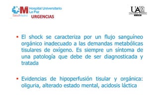   El shock se caracteriza por un flujo sanguíneo
   orgánico inadecuado a las demandas metabólicas
   tisulares de oxígeno. Es siempre un síntoma de
   una patología que debe de ser diagnosticada y
   tratada

  Evidencias de hipoperfusión tisular y orgánica:
   oliguria, alterado estado mental, acidosis láctica
 