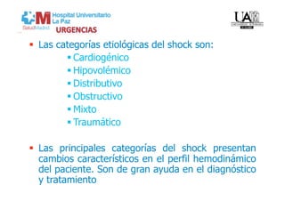   Las categorías etiológicas del shock son:
          Cardiogénico
          Hipovolémico
          Distributivo
          Obstructivo
          Mixto
          Traumático

  Las principales categorías del shock presentan
   cambios característicos en el perfil hemodinámico
   del paciente. Son de gran ayuda en el diagnóstico
   y tratamiento
 