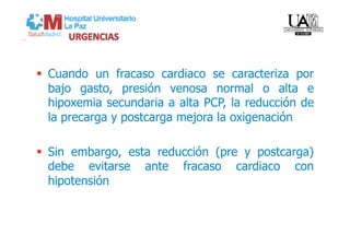  Cuando un fracaso cardiaco se caracteriza por
   bajo gasto, presión venosa normal o alta e
   hipoxemia secundaria a alta PCP, la reducción de
   la precarga y postcarga mejora la oxigenación

  Sin embargo, esta reducción (pre y postcarga)
   debe evitarse ante fracaso cardiaco con
   hipotensión
 