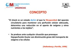 CONCEPTO 
"El shock es un estado de/en el que la INcapacidad del aparato     
   circulatorio  para  mantener  una  perfusión  celular  adecuada,
                                                                   
   determina  una  reducción  en  el  aporte  de  oxígeno  y  otros
                                                                   
   nutrientes a los tejidos”. 

•  Se produce ante cualquier situación que provoque 
   hipoperfusión Csular con disminución grave del transporte de 
   oxígeno a las células 


                                      (Hollenberg y Parrillo, 1998)
 