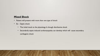Mixed Shock
• Patient will present with more than one type of shock
• Ex – Septic shock
• The initial insult to the physiology Is though distributive shock
• Secondarily sepsis induced cardiomyopathy can develop which will cause secondary
cardiogenic shock
 