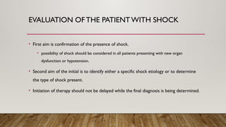 EVALUATION OFTHE PATIENT WITH SHOCK
• First aim is confirmation of the presence of shock.
• possibility of shock should be considered in all patients presenting with new organ
dysfunction or hypotension.
• Second aim of the initial is to identify either a specific shock etiology or to determine
the type of shock present.
• Initiation of therapy should not be delayed while the final diagnosis is being determined.
 