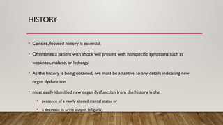 HISTORY
• Concise, focused history is essential.
• Oftentimes a patient with shock will present with nonspecific symptoms such as
weakness, malaise, or lethargy.
• As the history is being obtained, we must be attentive to any details indicating new
organ dysfunction.
• most easily identified new organ dysfunction from the history is the
• presence of a newly altered mental status or
• a decrease in urine output (oliguria)
 