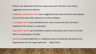 • Patients with distributive shock from sepsis may present with fever and a history
suggesting a focal site of infection
• Anaphylactic distributive shock may be suggested by the onset of pruritis, hives, dyspnea,
and new facial edema after exposure to common allergens.
• Cardiogenic shock may be identified by the onset of exertional chest discomfort,
palpitations with syncope or presyncope.
• Hypovolemic shock may be identified in patients who present with a history of trauma
(blunt or penetrating) or GI bleed
• preexisting immune dysfunction or medication-induced neutropenia may present with
hypoperfusion and new organ dysfunction  Septic Shock
 