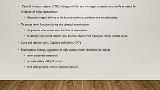 • Central nervous system (CNS), kidney, and skin are the organ systems most easily assessed for
evidence of organ dysfunction.
• Decreased oxygen delivery to the brain is manifest as confusion and encephalopathy.
• To assess renal function during the physical examination
• the patient’s urine output since the time of presentation.
• In patients with normal baseline renal function, oliguria(<0.5 mL/kg per hr)may indicate shock.
• Cold and clammy skin , Capillary refill time (CRT)
• Examination findings suggestive of high-output shock (distributive) include
• warm peripheral extremities
• normal capillary refill (<2 s), and
• large pulse pressure with low diastolic pressure
 