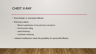 CHEST X-RAY
• Focal alveolar or interstitial infiltrate
• Pulmonary edema
• Bilateral cephalization of the pulmonary vasculature
• Peri-bronchial cuffing
• septal thickening,
• intralobular thickening
• widened mediastinum raises the possibility of a pericardial effusion.
 
