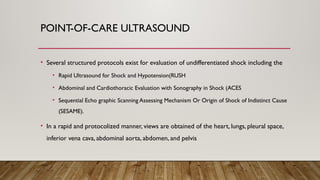 POINT-OF-CARE ULTRASOUND
• Several structured protocols exist for evaluation of undifferentiated shock including the
• Rapid Ultrasound for Shock and Hypotension(RUSH
• Abdominal and Cardiothoracic Evaluation with Sonography in Shock (ACES
• Sequential Echo graphic Scanning Assessing Mechanism Or Origin of Shock of Indistinct Cause
(SESAME).
• In a rapid and protocolized manner, views are obtained of the heart, lungs, pleural space,
inferior vena cava, abdominal aorta, abdomen, and pelvis
 