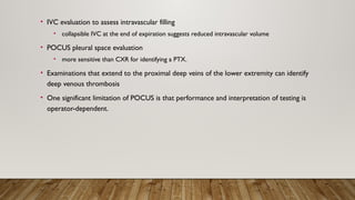 • IVC evaluation to assess intravascular filling
• collapsible IVC at the end of expiration suggests reduced intravascular volume
• POCUS pleural space evaluation
• more sensitive than CXR for identifying a PTX.
• Examinations that extend to the proximal deep veins of the lower extremity can identify
deep venous thrombosis
• One significant limitation of POCUS is that performance and interpretation of testing is
operator-dependent.
 
