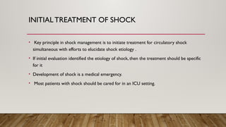 INITIAL TREATMENT OF SHOCK
• Key principle in shock management is to initiate treatment for circulatory shock
simultaneous with efforts to elucidate shock etiology .
• If initial evaluation identified the etiology of shock, then the treatment should be specific
for it
• Development of shock is a medical emergency.
• Most patients with shock should be cared for in an ICU setting.
 