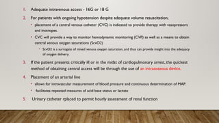 1. Adequate intravenous access - 16G or 18 G
2. For patients with ongoing hypotension despite adequate volume resuscitation,
• placement of a central venous catheter (CVC) is indicated to provide therapy with vasopressors
and inotropes.
• CVC will provide a way to monitor hemodynamic monitoring (CVP) as well as a means to obtain
central venous oxygen saturations (ScvO2)
• ScvO2 is a surrogate of mixed venous oxygen saturation, and thus can provide insight into the adequacy
of oxygen delivery.
3. If the patient presents critically ill or in the midst of cardiopulmonary arrest, the quickest
method of obtaining central access will be through the use of an intraosseous device.
4. Placement of an arterial line
• allows for intravascular measurement of blood pressure and continuous determination of MAP.
• facilitates repeated measures of acid base status or lactate
5. Urinary catheter rplaced to permit hourly assessment of renal function
 