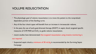 VOLUME RESUSCITATION
• The physiologic goal of volume resuscitation is to move the patient to the nonpreload-
dependent portion of the Starling curve.
• Any of the four shock types will benefit from an increase in intravascular volume.
• In the past, the use of early goal-directed therapy (EGDT) in septic shock targeted specific
measures of CVP, MAP, and SvO2 to guide volume resuscitation.
• recent studies have demonstrated that targeted resuscitation using invasive monitoring is
not required
• Suspected septic shock, a minimum of 30 mL/kg is recommended by the Surviving Sepsis
Campaign
 