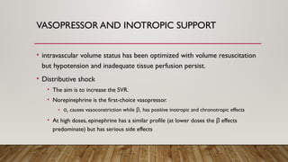 VASOPRESSOR AND INOTROPIC SUPPORT
• intravascular volume status has been optimized with volume resuscitation
but hypotension and inadequate tissue perfusion persist.
• Distributive shock
• The aim is to increase the SVR.
• Norepinephrine is the first-choice vasopressor.
• α1 causes vasoconstriction while β1 has positive inotropic and chronotropic effects
• At high doses, epinephrine has a similar profile (at lower doses the effects
β
predominate) but has serious side effects
 