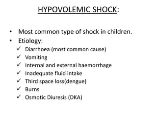 HYPOVOLEMIC SHOCK:
• Most common type of shock in children.
• Etiology:
 Diarrhoea (most common cause)
 Vomiting
 Internal and external haemorrhage
 Inadequate fluid intake
 Third space loss(dengue)
 Burns
 Osmotic Diuresis (DKA)
 