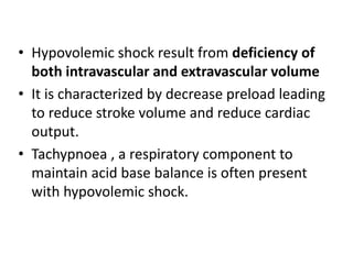 • Hypovolemic shock result from deficiency of
both intravascular and extravascular volume
• It is characterized by decrease preload leading
to reduce stroke volume and reduce cardiac
output.
• Tachypnoea , a respiratory component to
maintain acid base balance is often present
with hypovolemic shock.
 