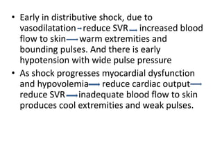 • Early in distributive shock, due to
vasodilatation reduce SVR increased blood
flow to skin warm extremities and
bounding pulses. And there is early
hypotension with wide pulse pressure
• As shock progresses myocardial dysfunction
and hypovolemia reduce cardiac output
reduce SVR inadequate blood flow to skin
produces cool extremities and weak pulses.
 