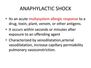 ANAPHYLACTIC SHOCK
• Its an acute multysystem allergic response to a
drug, toxin, plant, venom, or other antigens.
• It occurs within seconds or minutes after
exposure to an offending agent
• Characterized by venodilatation,arterial
vasodilatation, increase capillary permiability
pulmonary vasoconstriction.
 