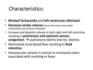 • Marked Tachycardia and left ventricular afterload.
• Decrease stroke volume due to decrease myocardial
contractility and increase afterload
• Increase end diastolic volume in both right and left ventricles
resulting in pulmonary and systemic venous
congestion.  pulmonary edema and res. distress
• Diminished renal blood flow resulting in fluid
retention.
• Intravascular volume is normal or increased unless
associated with vomiting or fever.
Characteristics:
 
