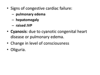 • Signs of congestive cardiac failure:
– pulmonary edema
– hepatomegaly
– raised JVP
• Cyanosis: due to cyanotic congenital heart
disease or pulmonary edema.
• Change in level of consciousness
• Oliguria.
 