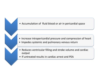 • Accumulation of fluid blood or air in pericardial space
• Increase intrapericardial pressure and compression of heart
• Impedes systemic and pulmonary venous return
• Reduces ventricular filling and stroke volume and cardiac
output
• If untreated results in cardiac arrest and PEA
 