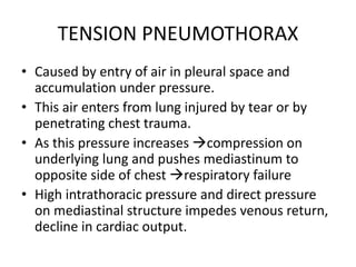 TENSION PNEUMOTHORAX
• Caused by entry of air in pleural space and
accumulation under pressure.
• This air enters from lung injured by tear or by
penetrating chest trauma.
• As this pressure increases compression on
underlying lung and pushes mediastinum to
opposite side of chest respiratory failure
• High intrathoracic pressure and direct pressure
on mediastinal structure impedes venous return,
decline in cardiac output.
 