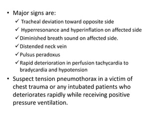 • Major signs are:
 Tracheal deviation toward opposite side
 Hyperresonance and hyperinflation on affected side
Diminished breath sound on affected side.
Distended neck vein
Pulsus peradoxus
Rapid deterioration in perfusion tachycardia to
bradycardia and hypotension
• Suspect tension pneumothorax in a victim of
chest trauma or any intubated patients who
deteriorates rapidly while receiving positive
pressure ventilation.
 