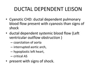 DUCTAL DEPENDENT LEISON
• Cyanotic CHD: ductal dependent pulmonary
blood flow present with cyanosis than signs of
shock
• ductal dependent systemic blood flow (Left
ventricular outflow obstruction )
– coarctation of aorta
– interrupted aortic arch,
– hypoplastic left heart,
– critical AS
• present with signs of shock.
 