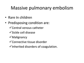Massive pulmonary embolism
• Rare In children
• Predisposing condition are:
Central venous catheter
Sickle cell disease
Malignancy
Connective tissue disorder
Inherited disorders of coagulation.
 