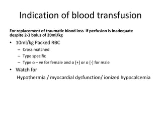 Indication of blood transfusion
For replacement of traumatic blood loss if perfusion is inadequate
despite 2-3 bolus of 20ml/kg
• 10ml/kg Packed RBC
– Cross matched
– Type specific
– Type o – ve for female and o [+] or o [-] for male
• Watch for
Hypothermia / myocardial dysfunction/ ionized hypocalcemia
 