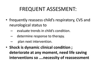 FREQUENT ASSESMENT:
• frequently reassess child’s respiratory, CVS and
neurological status to
– evaluate trends in child’s condition.
– determine response to therapy.
– plan next intervention.
• Shock is dynamic clinical condition ;
deteriorate at any moment, need life saving
interventions so ….necessity of reassessment
 