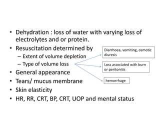 • Dehydration : loss of water with varying loss of
electrolytes and or protein.
• Resuscitation determined by
– Extent of volume depletion
– Type of volume loss
• General appearance
• Tears/ mucus membrane
• Skin elasticity
• HR, RR, CRT, BP, CRT, UOP and mental status
Diarrhoea, vomiting, osmotic
diuresis
Loss associated with burn
or peritonitis
hemorrhage
 
