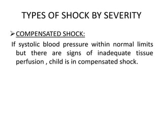 TYPES OF SHOCK BY SEVERITY
COMPENSATED SHOCK:
If systolic blood pressure within normal limits
but there are signs of inadequate tissue
perfusion , child is in compensated shock.
 